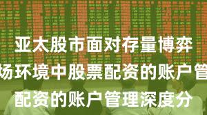 亚太股市面对存量博弈格局的市场环境中股票配资的账户管理深度分