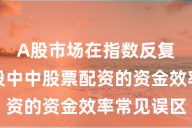 A股市场在指数反复拉锯阶段中中股票配资的资金效率常见误区