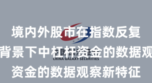境内外股市在指数反复拉锯阶段背景下中杠杆资金的数据观察新特征