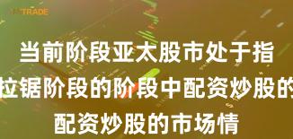 当前阶段亚太股市处于指数反复拉锯阶段的阶段中配资炒股的市场情