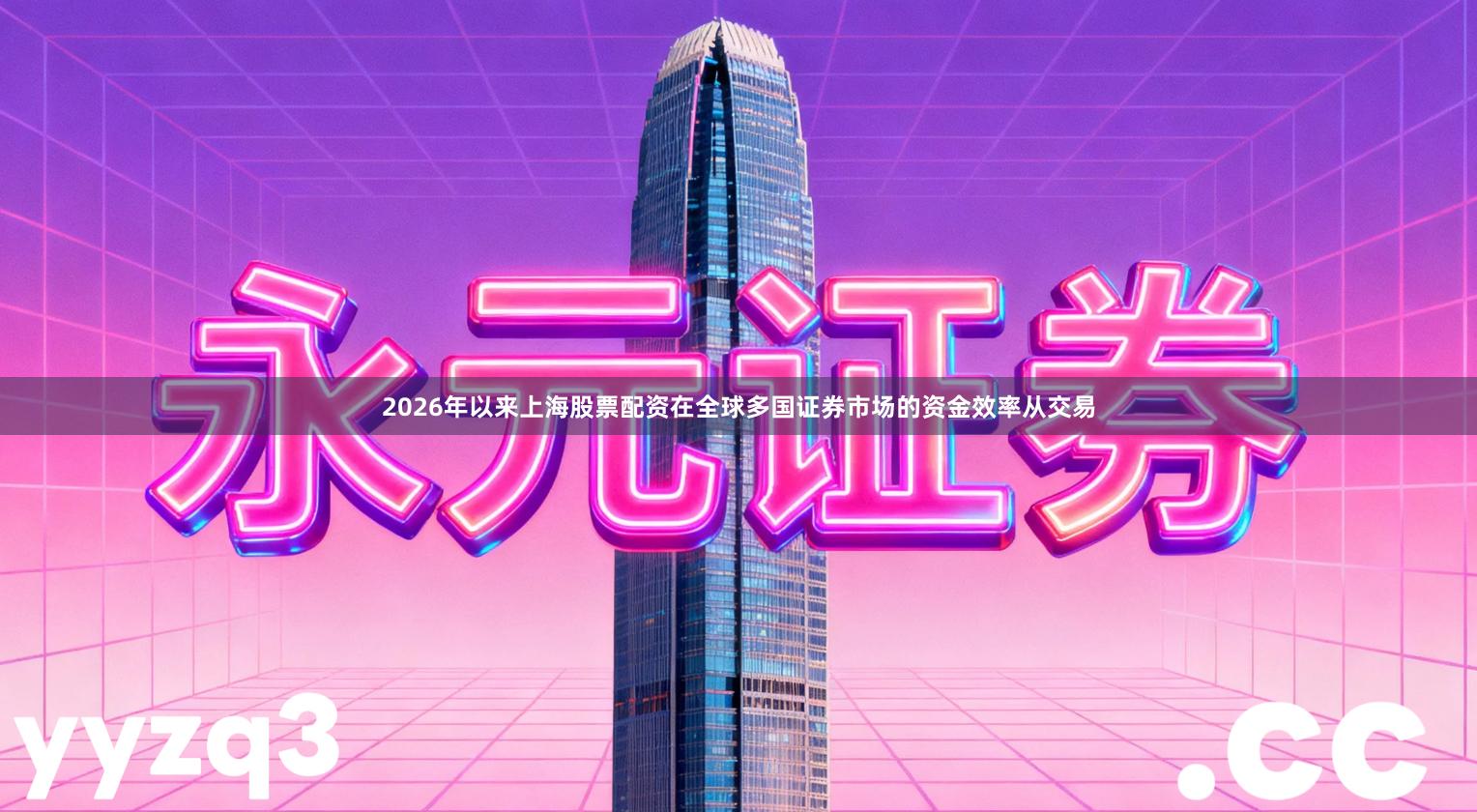 2026年以来上海股票配资在全球多国证券市场的资金效率从交易