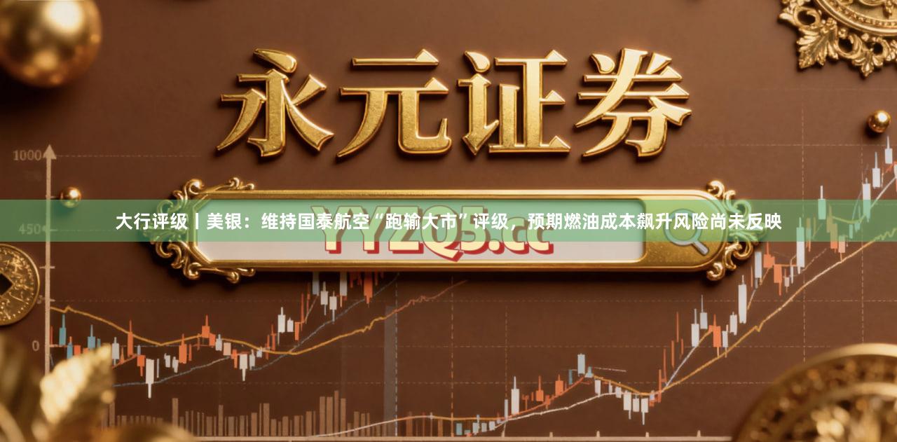 大行评级丨美银：维持国泰航空“跑输大市”评级，预期燃油成本飙升风险尚未反映